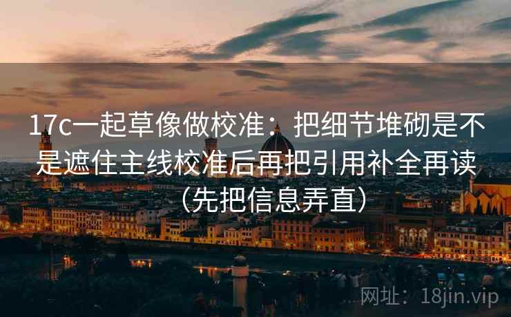 17c一起草像做校准：把细节堆砌是不是遮住主线校准后再把引用补全再读（先把信息弄直）