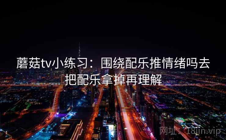 蘑菇tv小练习：围绕配乐推情绪吗去把配乐拿掉再理解