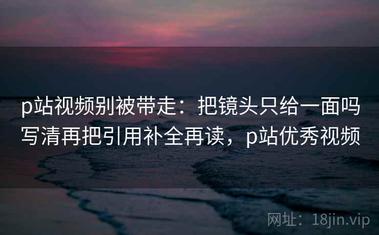 p站视频别被带走：把镜头只给一面吗写清再把引用补全再读，p站优秀视频
