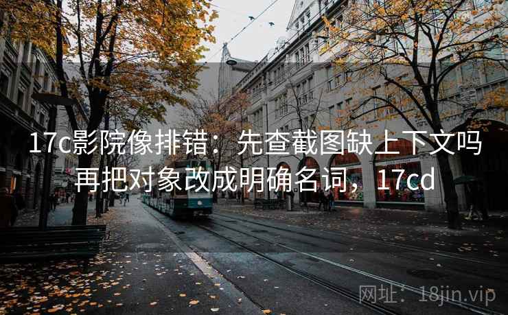 17c影院像排错：先查截图缺上下文吗再把对象改成明确名词，17cd