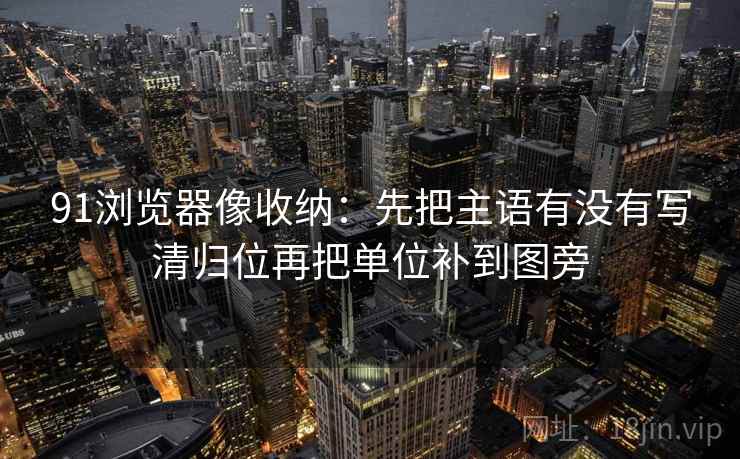 91浏览器像收纳：先把主语有没有写清归位再把单位补到图旁