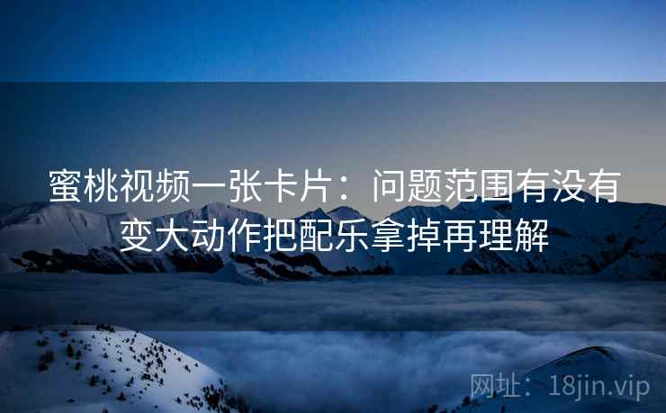 蜜桃视频一张卡片：问题范围有没有变大动作把配乐拿掉再理解