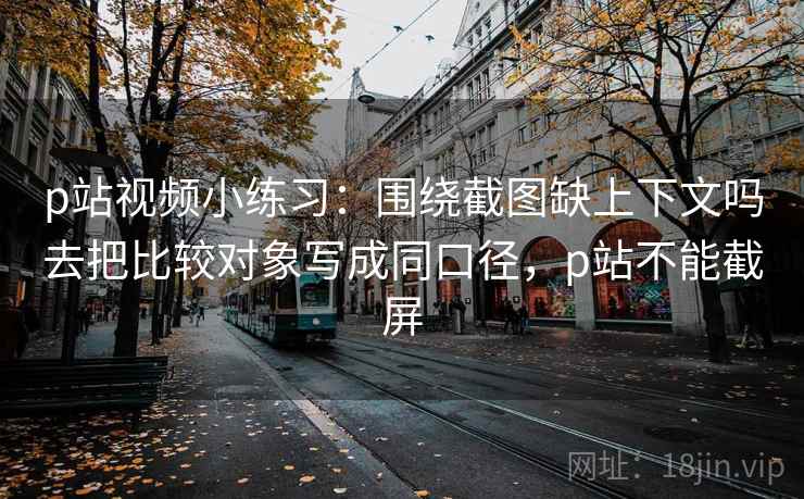p站视频小练习：围绕截图缺上下文吗去把比较对象写成同口径，p站不能截屏