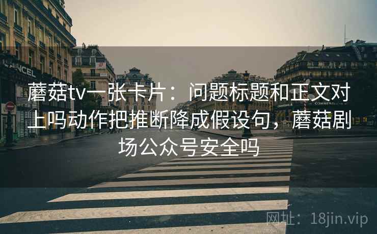蘑菇tv一张卡片：问题标题和正文对上吗动作把推断降成假设句，蘑菇剧场公众号安全吗