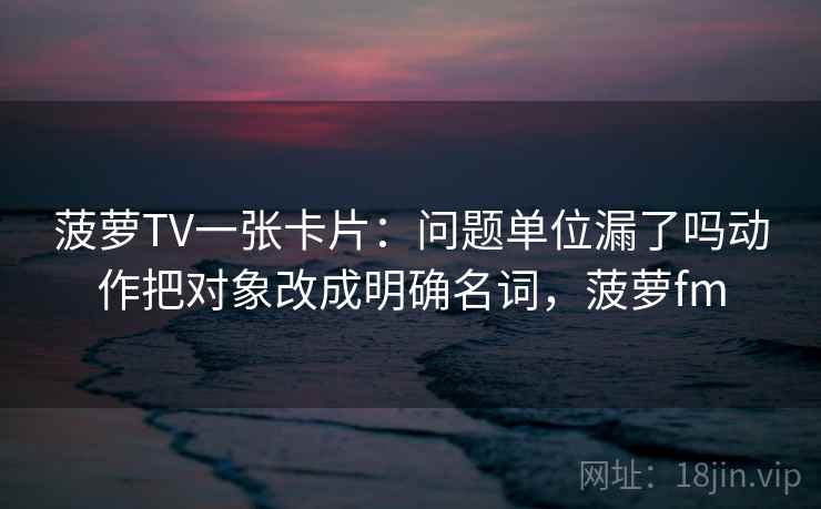菠萝TV一张卡片：问题单位漏了吗动作把对象改成明确名词，菠萝fm