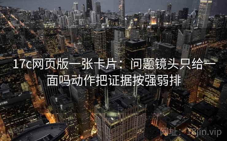 17c网页版一张卡片：问题镜头只给一面吗动作把证据按强弱排