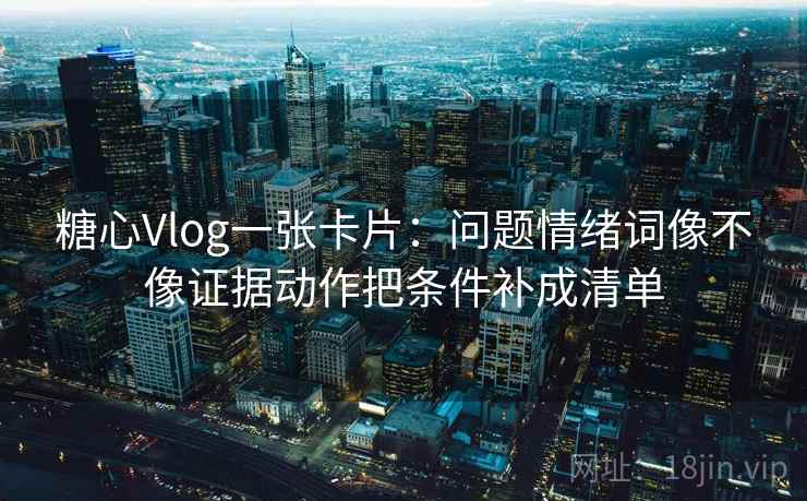 糖心Vlog一张卡片：问题情绪词像不像证据动作把条件补成清单