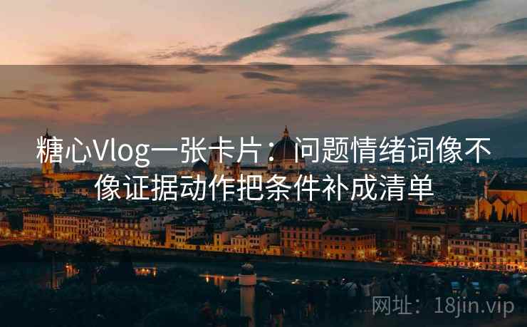 糖心Vlog一张卡片：问题情绪词像不像证据动作把条件补成清单