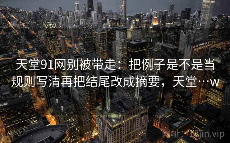 天堂91网别被带走：把例子是不是当规则写清再把结尾改成摘要，天堂…w