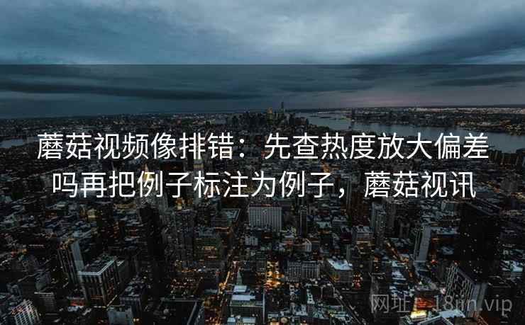 蘑菇视频像排错：先查热度放大偏差吗再把例子标注为例子，蘑菇视讯