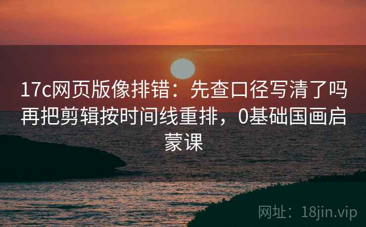 17c网页版像排错：先查口径写清了吗再把剪辑按时间线重排，0基础国画启蒙课