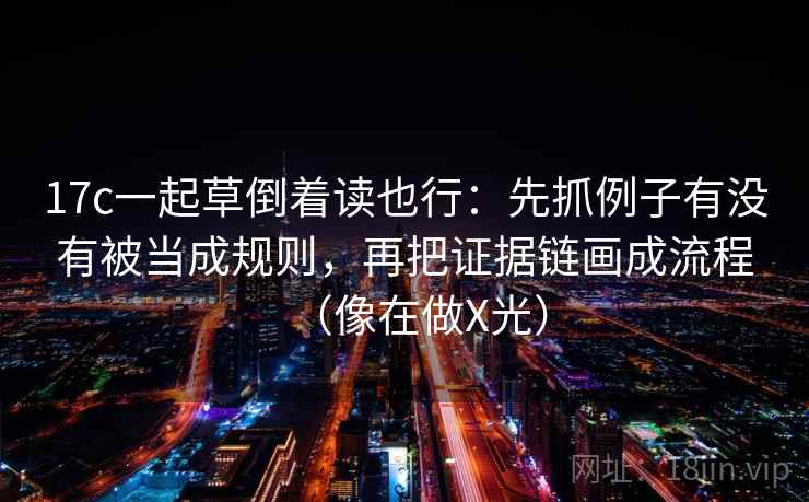 17c一起草倒着读也行：先抓例子有没有被当成规则，再把证据链画成流程（像在做X光）