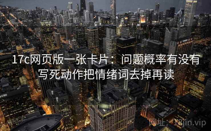 17c网页版一张卡片：问题概率有没有写死动作把情绪词去掉再读