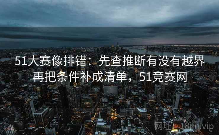 51大赛像排错：先查推断有没有越界再把条件补成清单，51竞赛网