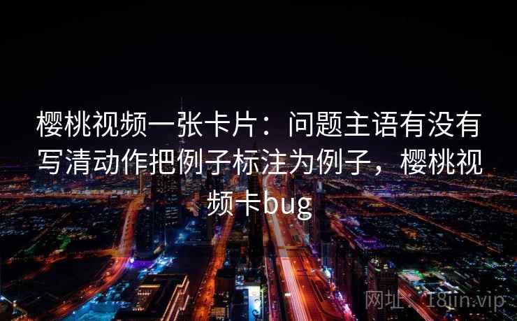 樱桃视频一张卡片：问题主语有没有写清动作把例子标注为例子，樱桃视频卡bug
