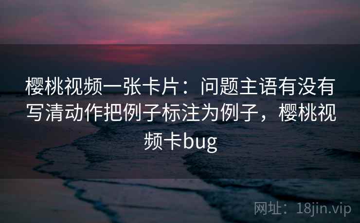 樱桃视频一张卡片：问题主语有没有写清动作把例子标注为例子，樱桃视频卡bug