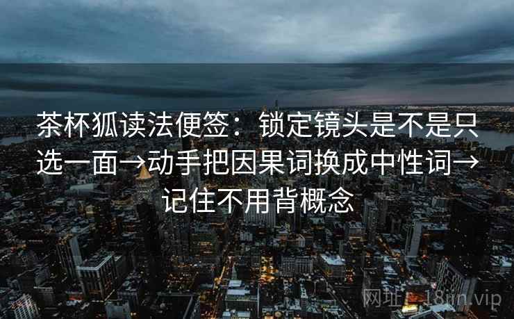 茶杯狐读法便签：锁定镜头是不是只选一面→动手把因果词换成中性词→记住不用背概念