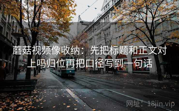 蘑菇视频像收纳：先把标题和正文对上吗归位再把口径写到一句话