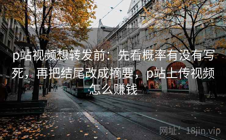 p站视频想转发前：先看概率有没有写死，再把结尾改成摘要，p站上传视频怎么赚钱