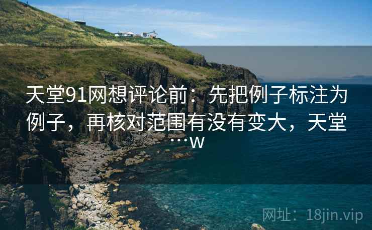 天堂91网想评论前：先把例子标注为例子，再核对范围有没有变大，天堂…w