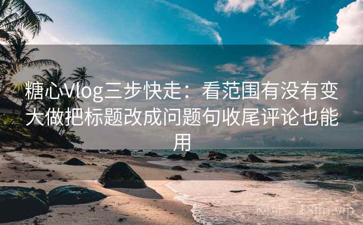 糖心Vlog三步快走：看范围有没有变大做把标题改成问题句收尾评论也能用