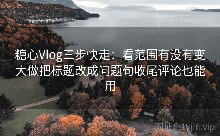 糖心Vlog三步快走：看范围有没有变大做把标题改成问题句收尾评论也能用