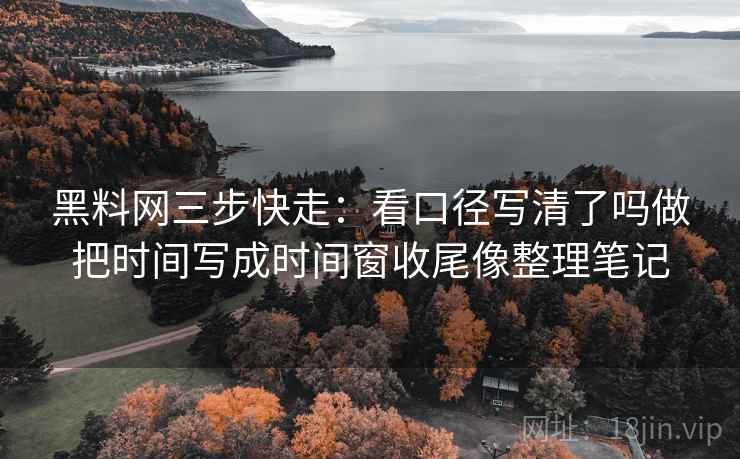 黑料网三步快走：看口径写清了吗做把时间写成时间窗收尾像整理笔记