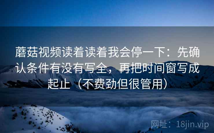 蘑菇视频读着读着我会停一下：先确认条件有没有写全，再把时间窗写成起止（不费劲但很管用）