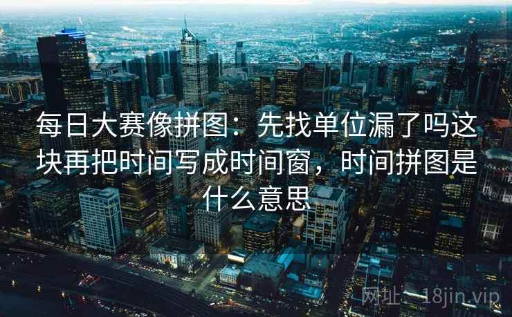 每日大赛像拼图：先找单位漏了吗这块再把时间写成时间窗，时间拼图是什么意思