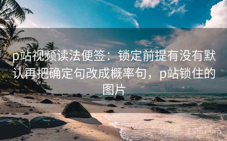 p站视频读法便签：锁定前提有没有默认再把确定句改成概率句，p站锁住的图片