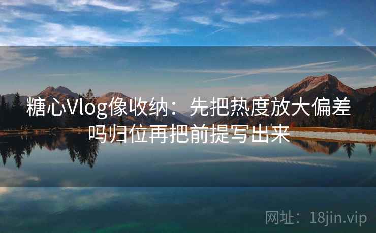 糖心Vlog像收纳：先把热度放大偏差吗归位再把前提写出来