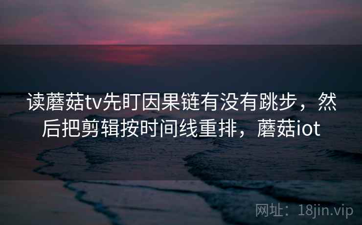读蘑菇tv先盯因果链有没有跳步，然后把剪辑按时间线重排，蘑菇iot