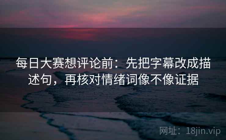 每日大赛想评论前：先把字幕改成描述句，再核对情绪词像不像证据