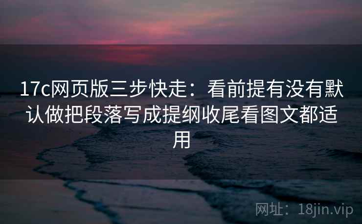 17c网页版三步快走：看前提有没有默认做把段落写成提纲收尾看图文都适用