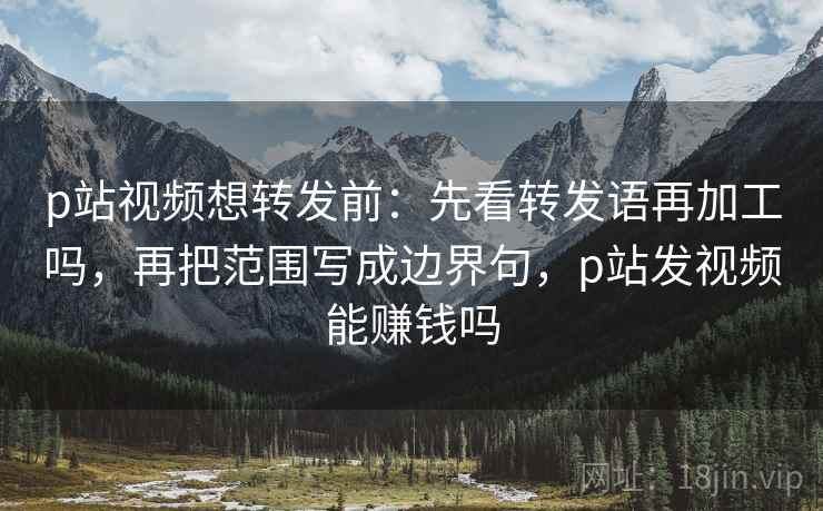 p站视频想转发前：先看转发语再加工吗，再把范围写成边界句，p站发视频能赚钱吗